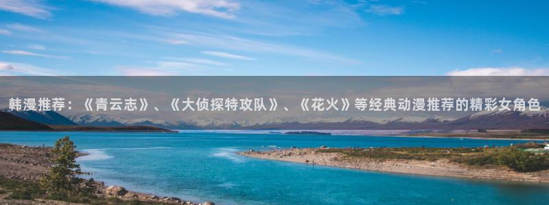 omofun轻量版：韩漫推荐：《青云志》、《大侦探特攻队》、《花火》等经典动漫推荐的精彩女角色
